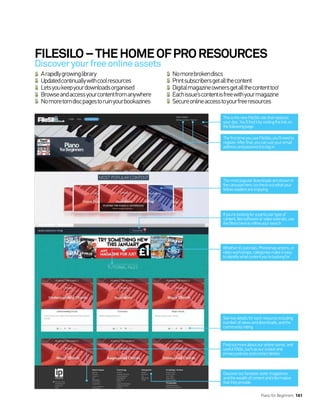 FILESILO–THEHOMEOFPRORESOURCES
Arapidlygrowinglibrary
Updatedcontinuallywithcoolresources
Letsyoukeepyourdownloadsorganised
Browseandaccessyourcontentfromanywhere
Nomoretorndiscpagestoruinyourbookazines
Nomorebrokendiscs
Printsubscribersgetallthecontent
Digitalmagazineownersgetallthecontenttoo!
Eachissue’scontentisfreewithyourmagazine
Secureonlineaccesstoyourfreeresources
Discoveryourfreeonlineassets
Themostpopulardownloadsareshownin
thecarouselhere,socheckoutwhatyour
fellowreadersareenjoying.
Whetherit’stutorials,Photoshopactions,or
videoworkshops,categoriesmakeiteasy
toidentifywhatcontentyou’relookingfor
Findoutmoreaboutouronlinestores,and
usefulFAQs,suchasourcookieand
privacypoliciesandcontactdetails.
Ifyou’relookingforaparticulartypeof
content,likesoftwareorvideotutorials,use
thefiltersheretorefineyoursearch
Seekeydetailsforeachresourceincluding
numberofviewsanddownloads,andthe
communityrating
Discoverourfantasticsistermagazines
andthewealthofcontentandinformation
thattheyprovide.
ThefirsttimeyouuseFileSilo,you’llneedto
register.Afterthat,youcanuseyouremail
addressandpasswordtologin.
ThisisthenewFileSilositethatreplaces
yourdisc.You’llfinditbyvisitingthelinkon
thefollowingpage.
Piano for Beginners 161
 