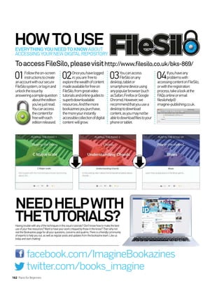 HOWTOUSE
EVERYTHINGYOUNEEDTOKNOW ABOUT
ACCESSINGYOURNEWDIGITALREPOSITORY
Havingtroublewithanyofthetechniquesinthisissue’stutorials?Don’tknowhowtomakethebest
useofyourfreeresources?Wanttohaveyourworkcritiquedbythoseintheknow?Thenwhynot
visittheBookazinespageforallyourquestions,concernsandqualms.Thereisafriendlycommunity
ofexpertstohelpyouout,aswellasregularpostsandupdatesfromthebookazineteam.Likeus
todayandstartchatting!
facebook.com/ImagineBookazines
twitter.com/books_imagine
NEEDHELPWITH
THETUTORIALS?
ToaccessFileSilo,pleasevisithttp://www.filesilo.co.uk/bks-869/
01Followtheon-screen
instructionstocreate
anaccountwithoursecure
FileSilosystem,orloginand
unlocktheissueby
answeringasimplequestion
abouttheedition
you’vejustread.
Youcanaccess
thecontentfor
freewitheach
editionreleased.
02Onceyouhavelogged
in,youare freeto
explorethewealthofcontent
madeavailableforfreeon
FileSilo,fromgreatvideo
tutorialsandonlineguidesto
superbdownloadable
resources.Andthemore
bookazinesyoupurchase,
themoreyourinstantly
accessiblecollectionofdigital
content willgrow.
03Youcanaccess
FileSiloonany
desktop,tabletor
smartphonedeviceusing
anypopularbrowser(such
asSafari,FirefoxorGoogle
Chrome).However,we
recommendthatyouusea
desktoptodownload
content,asyoumaynotbe
abletodownloadfilestoyour
phoneortablet.
04Ifyouhaveany
problemswith
accessingcontentonFileSilo,
orwiththeregistration
process,takealookatthe
FAQsonlineoremail
filesilohelp@
imagine-publishing.co.uk.
162 Piano for Beginners
 