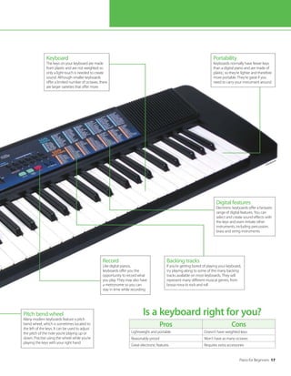 Piano for Beginners 17
Pros Cons
Lightweight and portable Doesn’t have weighted keys
Reasonably priced Won’t have as many octaves
Great electronic features Requires extra accessories
Is a keyboard right for you?
Pitch bend wheel
Many modern keyboards feature a pitch
bend wheel, which is sometimes located to
the left of the keys. It can be used to adjust
the pitch of the note you’re playing up or
down. Practise using the wheel while you’re
playing the keys with your right hand
Digital features
Electronic keyboards offer a fantastic
range of digital features. You can
select and create sound effects with
the keys and even imitate other
instruments, including percussion,
brass and string instruments
Keyboard
The keys on your keyboard are made
from plastic and are not weighted so
only a light touch is needed to create
sound. Although smaller keyboards
offer a limited number of octaves, there
are larger varieties that offer more
Backing tracks
If you’re getting bored of playing your keyboard,
try playing along to some of the many backing
tracks available on most keyboards. They will
represent many different musical genres, from
bossa nova to rock and roll
Portability
Keyboards normally have fewer keys
than a digital piano and are made of
plastic, so they’re lighter and therefore
more portable. They’re great if you
need to carry your instrument around
Record
Like digital pianos,
keyboards offer you the
opportunity to record what
you play. They may also have
a metronome so you can
stay in time while recording
©Thinkstock
 