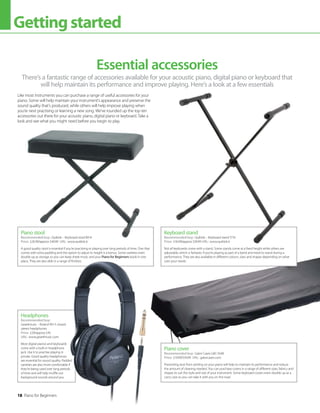 There’s a fantastic range of accessories available for your acoustic piano, digital piano or keyboard that
will help maintain its performance and improve playing. Here’s a look at a few essentials
Essential accessories
Like most instruments you can purchase a range of useful accessories for your
piano. Some will help maintain your instrument’s appearance and preserve the
sound quality that’s produced, while others will help improve playing when
you’re next practising or learning a new song. We’ve rounded up the top ten
accessories out there for your acoustic piano, digital piano or keyboard. Take a
look and see what you might need before you begin to play.
Headphones
Recommended buy:
Gear4music – Roland RH-5 closed
stereo headphones
Price: £29/approx $45
URL: www.gear4music.com
Most digital pianos and keyboards
come with a built-in headphone
jack. Use it to practise playing in
private. Good quality headphones
are essential for sound quality. Padded
varieties are also more comfortable if
they’re being used over long periods
of time and will help muffle out
background sounds around you.
Piano stool
Recommended buy: Quiklok – Keyboard stool BX-8
Price: £26.99/approx $49.99 URL: www.quiklok.it
A good quality stool is essential if you’re practising or playing over long periods of time. One that
comes with extra padding and the option to adjust its height is a bonus. Some varieties even
double up as storage so you can keep sheet music and your Piano for Beginners book in one
place. They are also able in a range of finishes.
Piano cover
Recommended buy: Gator Cases GKC-1648
Price: £19.99/$39.99 URL: gatorcases.com
Preventing dust from settling on your piano will help to maintain its performance and reduce
the amount of cleaning needed. You can purchase covers in a range of different sizes, fabrics and
shapes to suit the style and size of your instrument. Some keyboard covers even double up as a
carry case so you can take it with you on the road.
Keyboard stand
Recommended buy: Quiklok – Keyboard stand T/10
Price: £16.99/approx $39.99 URL: www.quiklok.it
Not all keyboards come with a stand. Some stands come at a fixed height while others are
adjustable, which is fantastic if you’re playing as part of a band and need to stand during a
performance. They are also available in different colours, sizes and shapes depending on what
suits your needs.
18 Piano for Beginners
Gettingstarted
 