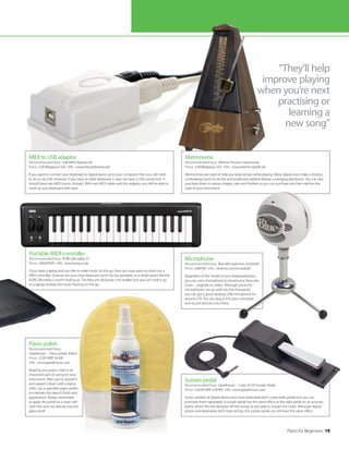 Portable MIDI controller
Recommended buy: KORG MicroKey 37
Price: £69/$99.99 URL: www.korg.co.uk
If you have a laptop and you like to make music on the go, then you may want to check out a
MIDI controller. Chances are your main keyboard won’t be too portable, so a small option like the
KORG MicroKey is worth looking at. The keys are obviously a lot smaller, but you can hook it up
to a laptop to keep the music flowing on the go.
Piano polish
Recommended buy:
Gear4music – Piano polish 200ml
Price: £2.99 (RRP £4.99)
URL: www.gear4music.com
Keeping your piano clean is an
important part of caring for your
instrument. After you’ve dusted it
and wiped it down with a damp
cloth, use a specialist piano polish
to maintain the piano’s finish and
appearance. Always remember
to apply the polish to a clean soft
cloth first and not directly into the
piano itself.
Sustain pedal
Recommended buy: Gear4music – Casio SP-20 Sustain Pedal
Price: £26.99 (RRP £34.99) URL: www.gear4music.com
Some varieties of digital pianos and most keyboards don’t come with pedals but you can
purchase them separately. A sustain pedal has the same effect as the right pedal on an acoustic
piano, which lifts the dampers off the strings as you play to sustain the notes. Although digital
pianos and keyboards don’t have strings, the sustain pedal can still have the same effect.
Microphone
Recommended buy: Blue Microphones Snowball
Price: £49/$99 URL: bluemic.com/snowball/
Regardless of the model of your keyboard/piano,
you can use a microphone to record your favourite
tunes – originals or covers. Although prices for
microphones can go well into the thousands,
you can get a good desktop USB microphone for
around £70. You can plug it into your computer
and record directly onto there.
Piano for Beginners 19
“They’ll help
improve playing
when you’re next
practising or
learning a
new song”
Metronome
Recommended buy: Wittner Piccolo metronome
Price: £39.99/approx $55 URL: www.wittner-gmbh.de
Metronomes are used to help you keep tempo while playing. Many digital ones make a clicking
or bleeping sound to do this and traditional varieties feature a swinging pendulum. You can also
purchase them in various shapes, sizes and finishes so you can purchase one that matches the
style of your instrument.
MIDI to USB adaptor
Recommended buy: USB MIDI Adaptor kit
Price: £20.99/approx $30 URL: www.thecablestore.net
If you want to connect your keyboard or digital piano up to your computer, then you will need
to do so via USB. However, if you have an older keyboard, it may not have a USB connection. It
should have two MIDI inputs, though. With two MIDI cables and this adaptor, you will be able to
hook up your keyboard with ease.
 