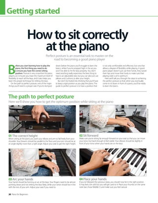 20 Piano for Beginners
Gettingstarted
B
efore you start learning how to play the
piano, the first thing you need to do
is ensure you have the correct sitting
position. Posture is very important for piano
players, as it ensures you have the maximum level of
flexibility to reach all the keys, and it also helps you
learn the proper technique for striking the keys.
On the path to perfect posture, one of the major
things you’ll need is a proper seat. If you’re slumped
down below the piano you’ll struggle to learn the
basics, while if you’re propped high in the air you
won’t be able to hit the keys properly. You don’t
need anything really expensive; the best thing to
have is an adjustable seat, but you can also just use
pillows and cushions to alter your height.
But don’t be fooled into thinking that you’ll have
to keep a rigid position as you play the piano. The
guide to perfect posture is to have a position that
is not only comfortable and effective, but one that
allows a degree of flexibility while playing. A good
piano player doesn’t just use their hands, they swivel
their hips and move their body to make sure their
playing style is at its optimum.
Here we’ll talk you through the steps to achieving
the perfect posture so that, when you eventually
come to sit down in front of a piano, you’ll be ready
to learn the basics.
Howtositcorrectly
atthepiano
Perfect posture is an essential task to master on the
road to becoming a good piano player
The path to perfect posture
Here we’ll show you how to get the optimum position while sitting at the piano
01The correct height
When sitting at the piano you want your elbow and arm to fall freely from your
shoulder. Your forearm should be parallel to the floor, and your arm should be at
an angle slightly more than a right angle. Adjust your seat to get the right height.
03Arc your hands
Your hands should be forming an arc at the keys. Your fingers need to be almost
pointing down and not striking the keys flatly, while your wrists should be in line
with the rest of your arm. Adjust your seat if you need to.
02Sit forward
Make sure you’re sitting far enough forward on your seat so that you can move
your torso, but back enough to feel stable. Your elbows should be slightly in
front of your torso when your hands are on the keys.
04Place your hands
If you’ve followed the previous steps, you should now be in the right position.
It may feel a bit odd but you will get used to it. Place your thumbs on the same
note (we chose Middle C) and make sure you feel natural.
Location
courtesy
of
Music
Is
Life,
Bournemouth
 