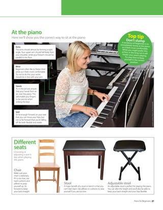Piano for Beginners 21
At the piano
Here we’ll show you the correct way to sit at the piano Top tip
Don’t slump
A tendency of beginners is to
immediately slump at the piano
as it feels more comfortable.
While you might prefer this
at first, in the long run it will
hinder your piano playing.
Try your best to keep
yourself in the correct
position.
Choosing or
adjusting a seat is
key when playing
the piano
Different
seats
Stool
A major benefit of a stool or bench is that you
can’t lean back. Use pillows or cushions to raise
yourself if you are too low.
Adjustable stool
An adjustable stool is perfect for playing the piano.
You can alter the height and you’ll also be able to
keep your back straight and your hips flexible.
Hands
As in the picture, ensure
that your hands form an
arc over the piano. This
will enable your fingers
to be precise when
striking the keys
Arms
The arms should almost be forming a right
angle. Your upper arm should fall freely from
your shoulder, while your forearm should be
parallel to the floor
Wrist
Beginners often like to flatten their
wrists as it feels more comfortable.
Try not to do this; your wrists
should be in line with your arm
Seat
Sit far enough forward on your seat
that you can move your hips, but
not so far forward that you’re falling
off. Be both flexible and stable
Chair
Make sure your
chair is stationary.
If it is too low, use
hard cushions and
pillows to prop
yourself up. Sit
forward to keep
your back straight.
©Think
stock
Location
courtesy
of
Music
Is
Life,
Bournemouth
 