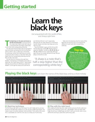 24 Piano for Beginners
Gettingstarted
01 Black key technique
The first thing to get right is your technique. You don’t really want to use your
thumb on the black keys. Instead, try to only use your middle three fingers. This
makes it easier to transition between white and black. There will be times when
this is unavoidable, but until this is the case, try to keep your thumb away.
02 Play with the right hand
When playing the black keys you might need to tuck your thumb under your
fingers to hit a white key. Try this now – play Middle C with your right index
finger, C# with your middle finger and then D with your thumb. Later on, you
will find this technique useful when performing scales.
T
he black keys on the piano are known as
the flat and sharp keys. In technical terms
this means they make a note half a step (or
a semitone) lower and higher respectively
in pitch from their corresponding white key.
You will notice that the black notes are grouped in
twos and threes, and taking the time to remember
which is which is also a useful way to remember
the white keys’ names. Each black key acts as both
a sharp and a flat. A sharp is a note that’s half a step
higher than the corresponding white key, and the
flats are half a step lower.
First, let’s focus on moving to the right from
Middle C. The black key immediately to the right is C
sharp (C#). This is half a step up from C. Take another
half step and you’ll be at D. Working in order from
Middle C to the right the sharps are C#, D#, F#, G#
and A#. B# and E# are C and F respectively,
although they are rarely referred to in the former
manner. Always remember that sharps are to the
right of a note.
Now find Middle C again and this time go left.
The first black key is B flat (B ). Working down in
order from Middle C the flats are B , A , G , E and
D . C and F are B and E respectively, although
again they are not usually denoted this way. Flats are
always to the left of a note.
Take some time learning what the names of the
black keys are and see if you can recognise the
difference in pitch with their corresponding
white key.
Learnthe
blackkeys
Get acquainted with the world of flats
and sharps right here
Let’s learn the names of the black keys and try a short melody
Playing the black keys
“A sharp is a note that’s
half a step higher than the
corresponding white key”
Top tip
Tones and semitones
Tones and semitones (or steps and
half steps) are common terms to
define distance between notes. A
semitone is the distance between each
key on the keyboard. Each sharp or
flat will be a semitone away from its
corresponding white key. The
distance between E  F and
B  C is also a semitone as
there are no black keys
between them.
 