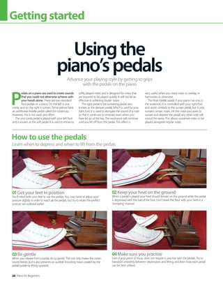 26 Piano for Beginners
Gettingstarted
P
edals on a piano are used to create sounds
that you could not otherwise achieve with
your hands alone. There are two standard
foot pedals on a piano. On the left is una
corda, and on the right is sustain. Some pianos have
an additional middle pedal called the sostenuto.
However, this is not used very often.
The una corda pedal is played with your left foot
and is known as the soft pedal. It is used to enhance
softly played notes and is designed for notes that
are required to be played quietly. It will not be as
effective in softening louder notes.
The right pedal is the sustaining pedal, also
known as the damper pedal, which is used by your
right foot. It is used to elongate the sound of a note
so that it continues to resonate even when you
have let go of the key. The resonance will continue
until you lift off from the pedal. This effect is
very useful when you need notes to overlap in
harmonies or otherwise.
The final middle pedal, if your piano has one, is
the sostenuto. It is controlled with your right foot
and works similarly to the sustain pedal, but it only
sustains certain notes. Hit the notes you want to
sustain and depress the pedal; any other note will
sound the same. This allows sustained notes to be
played alongside regular notes.
Usingthe
piano’spedals
Advance your playing style by getting to grips
with the pedals on the piano
How to use the pedals
Learn when to depress and when to lift from the pedals
01Get your feet in position
You’ll need both your feet to use the pedals. You may need to adjust your
posture slightly in order to reach all the pedals, but try to retain the perfect
posture we outlined earlier.
03Be gentle
When you release from a pedal, do so gently. This not only makes the notes
sound better, but it also prevents an audible knocking noise created by the
pedal suddenly lifting upwards.
02Keep your heel on the ground
When a pedal is played your heel should remain on the ground while the pedal
is depressed with the ball of the foot. Don’t leave the floor with your heel in a
‘stomping’ manner.
04Make sure you practise
Even if your piece of music does not require it, practise with the pedals. Try to
transition smoothly between depressions and lifting, and learn how each pedal
can be best utilised.
 