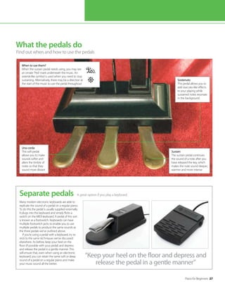 Piano for Beginners 27
What the pedals do
Find out when and how to use the pedals
A great option if you play a keyboard
Separate pedals
Many modern electronic keyboards are able to
replicate the sound of a pedal on a regular piano.
To do this the pedal is usually supplied externally.
It plugs into the keyboard and simply flicks a
switch on the MIDI keyboard. A pedal of this sort
is known as a footswitch. Keyboards can have
multiple footswitch jacks to enable you to use
multiple pedals to produce the same sounds as
the three pedals we’ve outlined above.
If you’re using a pedal with a keyboard, try to
stick to the same techniques we’ve discussed
elsewhere. As before, keep your heel on the
floor (if possible with your pedal) and depress
and release the pedal in a gentle manner. This
will ensure that, even when using an electronic
keyboard, you can retain the same soft or deep
sound of a pedal on a regular piano and make
your music sound all the better.
Sustain
The sustain pedal continues
the sound of a note after you
have released the key, which
makes the note sound deeper,
warmer and more intense
Sostenuto
This pedal allows you to
add staccato-like effects
to your playing while
sustained notes resonate
in the background
©Thinkstock
“Keep your heel on the floor and depress and
release the pedal in a gentle manner”
Una corda
This soft pedal
allows you to make
sounds softer and
alters the timbre of
notes so that they
sound more distant
When to use them?
When the sustain pedal needs using, you may see
an ornate ‘Ped’ mark underneath the music. An
asterisk-like symbol is used when you need to stop
sustaining. Alternatively, there may be a direction at
the start of the music to use the pedal throughout
 