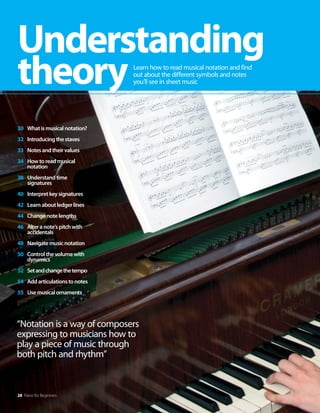 “Notation is a way of composers
expressing to musicians how to
play a piece of music through
both pitch and rhythm”
28 Piano for Beginners
Understanding
theoryLearn how to read musical notation and find
out about the different symbols and notes
you’ll see in sheet music
30 Whatismusicalnotation?
32 Introducingthestaves
33 Notesandtheirvalues
34 Howtoreadmusical
notation
38 Understandtime
signatures
40 Interpretkeysignatures
42 Learnaboutledgerlines
44 Changenotelengths
46 Alteranote’spitchwith
accidentals
48 Navigatemusicnotation
50 Controlthevolumewith
dynamics
52 Setandchangethetempo
54 Addarticulationstonotes
55 Usemusicalornaments
 