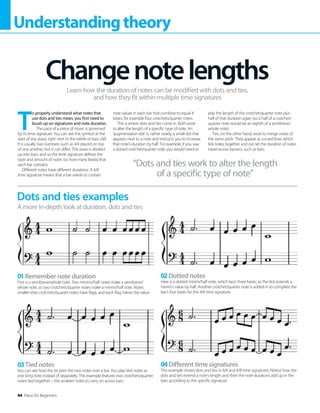 44 Piano for Beginners
Understandingtheory
T
o properly understand what notes that
use dots and ties mean, you first need to
brush up on signatures and note duration.
The pace of a piece of music is governed
by its time signature. You can see this symbol at the
start of any stave, right next to the treble or bass clef.
It is usually two numbers such as 4/4 placed on top
of one another, but it can differ. The stave is divided
up into bars, and so the time signature defines the
type and amount of notes (so how many beats) that
each bar contains.
Different notes have different durations. A 4/4
time signature means that a bar needs to contain
note values in each bar that combine to equal 4
beats, for example four crotchets/quarter notes.
This is where dots and ties come in. Both work
to alter the length of a specific type of note. An
‘augmentation dot’ is, rather neatly, a small dot that
appears next to a note and instructs you to increase
that note’s duration by half. For example, if you saw
a dotted crotchet/quarter note, you would need to
play the length of the crotchet/quarter note plus
half of that duration again (so a half of a crotchet/
quarter note would be an eighth of a semibreve/
whole note).
Ties, on the other hand, work to merge notes of
the same pitch. They appear as curved lines which
link notes together and can let the duration of notes
travel across barriers, such as bars.
Changenotelengths
Learn how the duration of notes can be modified with dots and ties,
and how they fit within multiple time signatures
Dots and ties examples
A more in-depth look at duration, dots and ties
01Remember note duration
First is a semibreve/whole note. Two minims/half notes make a semibreve/
whole note, so two crotchets/quarter notes make a minim/half note. Notes
smaller than crotchets/quarter notes have flags, and each flag halves the value.
03Tied notes
You can see how the tie joins the two notes over a bar. You play tied notes as
one long note instead of separately. This example features two crotchets/quarter
notes tied together – this enables notes to carry on across bars.  
02Dotted notes
Here is a dotted minim/half note, which lasts three beats, as the dot extends a
minim’s value by half. Another crotchet/quarter note is added in to complete the
bar’s four beats for the 4/4 time signature.
04Different time signatures
This example shows dots and ties in 4/4 and 6/8 time signatures. Notice how the
dots and ties extend a note’s length and then the note durations add up in the
bars according to the specific signature.
“Dots and ties work to alter the length
of a specific type of note”
 