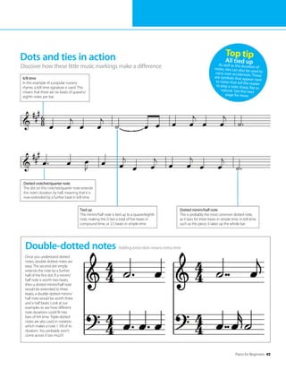 Piano for Beginners 45
Dots and ties in action
Discover how these little music markings make a difference
Adding extra dots means extra time
Double-dotted notes
Once you understand dotted
notes, double-dotted notes are
easy. The second dot simply
extends the note by a further
half of the first dot. If a minim/
half note is worth two beats,
then a dotted minim/half note
would be extended to three
beats; a double-dotted minim/
half note would be worth three
and a half beats. Look at our
examples to see how different
note durations could fit into
bars of 4/4 time. Triple-dotted
notes are also used in notation,
which makes a note 1 7/8 of its
duration. You probably won’t
come across it too much!
Top tip
All tied up
As well as the duration of
notes, ties can also be used to
carry over accidentals. These
are symbols that appear next
to notes that tell the reader
to play a note sharp, flat or
natural. See the next
page for more.
Dotted minim/half note
This is probably the most common dotted note,
as it lasts for three beats in simple time. In 6/8 time
such as this piece, it takes up the whole bar
Tied up
This minim/half note is tied up to a quaver/eighth
note, making this D last a total of five beats in
compound time, or 2.5 beats in simple time
6/8 time
In this example of a popular nursery
rhyme, a 6/8 time signature is used. This
means that there are six beats of quavers/
eighth notes per bar
Dotted crotchet/quarter note
The dot on this crotchet/quarter note extends
the note’s duration by half, meaning that it is
now extended by a further beat in 6/8 time
 