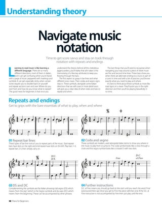 48 Piano for Beginners
Understandingtheory
L
earning to read music is like learning a
different language. There are so many
different directions, most of them in Italian,
and it can get confusing when you’re faced
with a page of music peppered with markings and
symbols. It can get especially sticky when certain
tunes require you to double-back on yourself
and repeat sections over and over. Where do you
start from and how do you know what to repeat?
The good news for beginners is that once you
understand the theory behind all this melodious
jiggery-pokery, you’ll realise that all it takes is the
memorising of a few key attributes to keep you
flowing through the bars.
The first aspect to grasp is bar lines and what
different ones mean. Then codas and segno signs
step in. These symbols, alongside some Italian
directions that we will cover in more detail soon,
will give you a clear idea of what notes and bars to
repeat and when.
The last things that you’ll need to recognise when
navigating your way around a piece of sheet music
are first and second time lines. These bars show you
when there are alternate endings to a tune or part of
a tune. In time and with a bit of practice, you’ll know
exactly what you need to play and where.
It’s best to think about these symbols as more like
road signs on a stave. They’ll point you in the right
direction and then you’ll be playing beautifully in
no time.
Navigatemusic
notation
Time to get score savvy and stay on track through
notation with repeats and endings
Repeats and endings
Get to grips with the bare essentials of what to play, when and where
01Repeat bar lines
These types of bar line instruct you to repeat parts of the music. Start-repeat
bars have dots on the right and end-repeat have dots on the left. Play bars 1–3,
repeat bars 2-3, then simply carry on.
03DS and DC
Complementing the symbols are the Italian phrasings dal segno (DS) which
means ‘from the sign’ (which is the Segno symbol), and da capo (DC) which
means ‘from the beginning’. These can be accompanied by other phrases.
02Coda and segno
These symbols are markers, used alongside Italian terms to show you where in
the music to play from or jump to. The coda symbol looks like a cross through a
circle and the segno symbol looks like a crossed S with two dots.
04Further instructions
D.C. al Fine means you should go back to the start until you reach the word ‘Fine’
(pronouned feen-ay). Once you get to Fine the piece will then end. If the D.C. al
Fine instruction is not accompanied by Fine then just play until the end.
 