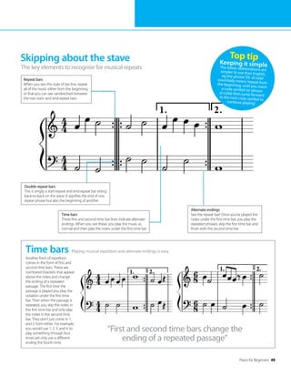 Piano for Beginners 49
Skipping about the stave
The key elements to recognise for musical repeats
Playing musical repetition and alternate endings is easy
Time bars
Another form of repetition
comes in the form of first and
second time bars. These are
numbered brackets that appear
above the notes and change
the ending of a repeated
passage. The first time the
passage is played you play the
notation under the first time
bar. Then when the passage is
repeated, you skip the notes in
the first time bar and only play
the notes in the second time
bar. They don’t just come in 1.
and 2. form either. For example,
you would use 1. 2. 3. and 4. to
play something through four
times yet only use a different
ending the fourth time.
Top tip
Keeping it simple
The Italian abbreviations are
simpler to use than English,
eg the phrase‘DC al coda’
essentially means‘repeat from
the beginning, until you reach
a coda symbol (or phrase
al coda) then jump forward
to the next coda symbol to
continue playing’.
Repeat bars
When you see this style of bar line, repeat
all of the music either from the beginning
or that you can see sandwiched between
the two start- and end-repeat bars
Double repeat bars
This is simply a start-repeat and end-repeat bar sitting
back-to-back on the stave. It signifies the end of one
repeat phrase but also the beginning of another
Time bars
These first and second time bar lines indicate alternate
endings. When you see these, you play the music as
normal and then play the notes under the first time bar
“First and second time bars change the
ending of a repeated passage”
Alternate endings
See the repeat bar? Once you’ve played the
notes under the first time bar, you play the
repeated phrases, skip the first time bar and
finish with the second time bar
 