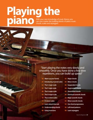 “Start playing the notes very slowly and
smoothly. Once you have done a few slow
repetitions, you can build up speed”
Piano for Beginners 57
Playingthe
pianoWith your new knowledge of music theory, you
can now master the building blocks of piano music:
chords, scales and arpeggios
58 Warmupyourhands
60 Introducingmusicalscales
62 TheCmajorscale
66 TheFmajorscale
68 TheGmajorscale
69 TheDmajorscale
70 TheAminorscales
72 Dminorscales
74 Learnaboutintervals
78 Understandingchords
80 Usinginversions
82 Majorchords
84 Minorchords
86 Suspendedchords
88 Augmentedchords
89 Diminishedchords
90 Dominantseventhchords
92 Majorseventhchords
93 Minorseventhchords
94 Usechordprogressions
96 Left-handpatterns
98 Learnarpeggios
 