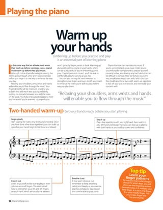 58 Piano for Beginners
Playingthepiano
I
n the same way that an athlete must warm
their body up before running a race, a pianist
must warm up before they play music.
Although not as physically taxing as running the
100m, going through a few short piano exercises
before you begin is a sure way to enhance the way
you play.
Relaxing your shoulders, arms, wrists and hands
will enable you to flow through the music. Your
finger dexterity will be improved, enabling you
to both find and reach keys quickly and easily,
putting no obstacle between you and the notes
on the page. You’ll also enjoy practising piano more
too, because if you’ve warmed up properly you
won’t get achy fingers, wrists or back. Warming up
also avoids getting cramp in your hands, which
can be quite painful. If you’ve limbered up, and
your physical posture is correct, you’ll be able to
comfortably play for as long as you like.
You can also use regular hand exercises to
strengthen your fingers and even stretch your reach
to enhance the notes you’re able to play and the
way you play them.
Physical tension can translate into music. If
you’re uncomfortable, your music might sound
uncomfortable. It’s important to prepare yourself
properly before you develop any bad habits that can
be difficult to combat. Here we’ll show you some
very simple exercises to start with, which you can
then build upon for a top-notch warm-up repertoire
to kick off your practice sessions and eventually your
concerts with.
Warmup
yourhands
Limbering up before you practise and play
is an essential part of learning piano
Get your hands ready before you start playing
Two-handed warm-up
Begin slowly
Start playing the notes very slowly and smoothly. Once
you have done a few slow repetitions, you can build up
speed as your hands begin to feel loose and relaxed
Step it up
Play a few repetitions with your right hand, then switch to
your left hand and repeat. Then you can step up to playing
with both hands as you build up speed and confidence
Even it out
Listen to yourself and be sure to play an even
volume across all fingers. This exercise will
help to strengthen your 4th and 5th fingers
on each hand, which are usually the weakest
Breathe it out
It may seem obvious, but
remember to keep breathing
calmly and deeply as you exercise,
practise and play to stay relaxed
and comfortable at your piano
“Relaxing your shoulders, arms wrists and hands
will enable you to flow through the music”
Top tip
Learn your
finger patterns
To help you learn which fingers
should hit which keys, you will
often see the fingering written
beneath notes. A 5 refers to your
little finger, 4 to your ring finger,
3 to your middle finger, 2 to
your index finger and
1 to your thumb.
1 2 3 4 1 2 3 4 1 2 3 4 1 2 3 4 5 4 3 2 5 4 3 2 5 4 3 2 5 4 3 2 1
1 2 3 4 1 2 3 4 1 2 3 4 1 2 3 4 5 4 3 2 5 4 3 2 5 4 3 2 5 4 3 2 1
 