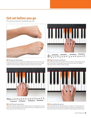 Piano for Beginners 59
Get set before you go
Pre-practice tips for budding pianists
02Right-hand workout
Your right hand is often the stronger of the two. Warm it up by playing simple
keys up and down the keyboard, starting with your thumb (1) on Middle C.
Start slow and then repeat to build up speed.
01Physical stretches
Gently stretch your arms and relax your shoulders. Move your hands and wrists
in gentle circular motions clockwise and anti-clockwise, then press your hands
together and tilt smoothly and gently towards and away from your body.
04Strengthening up
Complementary exercises can strengthen your fingers. Try holding down five
keys at once, then as you hold them, play the note over and over again with
your fourth finger. Then switch to your fifth. This will strengthen those fingers.
03Left-hand exercises
Follow the notation, starting with your little finger (5). Then repeat the tune, but
start on the next note higher than the previous starting note. Repeat this a few
times to get your left hand ready to go.
 