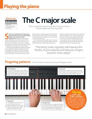 62 Piano for Beginners
62 Piano for Beginners
Playingthepiano
S
cales are an important part of learning to
play piano both in terms of understanding
written music and for technical
improvement. Reading musical notation
is often referred to as music theory, which is like
learning the language of music. Scales are a vital
part of music theory, just as grammar is necessary
for speaking. As you learn to play scales you will start
to understand many aspects of musical theory.
Practising scales regularly will improve the fluidity
of your playing and help your fingers to become
more adept to this new activity. Scales are great
for developing co-ordination between the hands
and are also ideal for introducing a variety of what
pianists refer to as fingering patterns. Fingerings are
marked as little numbers above the notes in piano
music and are there to guide you as to which finger
to use for the given note.
The C major scale is the perfect place to start as it
contains only the white keys of the piano and forms
the basis for all other scales. Major scales have a
happy or cheerful sound, unlike minor scales which
sound distinctly sad. The C major scale begins on
the note C, ascends up the keyboard eight notes
to the next C, then descends back down to the
C you started on. As you will discover, all scales
are essentially a pattern of notes that ascend the
keyboard, then descend back down again.
TheCmajorscale
This is a great first step for beginners because it forms
the foundation for learning scales
Commit these to memory as they will appear often
Fingering patterns
Scale fingerings
You only have five fingers, so you will run
out pretty quickly when playing an 8-note
scale! Fingering patterns show you which
fingers to use when playing your scales
Finishing off
Once you have tucked your thumb, you will have
all your fingers at your disposal again which means
you can now ascend uninterrupted to the top
Tricky tucks
For the fourth note of the scale
you will need to tuck your
thumb underneath your middle
finger so that you have enough
fingers left to finish the scale
The right hand
A common pattern for a right-hand scale is
to start with the thumb, follow on with the
next note played by the index finger and
then a third note with the middle finger
“Practising scales regularly will improve the
fluidity of your playing and help your fingers
become more adept”
Top tip
Learn your
finger numbers
In piano theory the thumbs are
labelled as number 1, index finger
is 2, middle finger is 3, ring finger is
4 and your little finger is number 5.
Learn this to ease your progress!
The correct finger patterns are
essential if you want to play
scales quickly.
Audio file
Listen to the audio files
and follow along on your
own keyboard
Give it a try
 