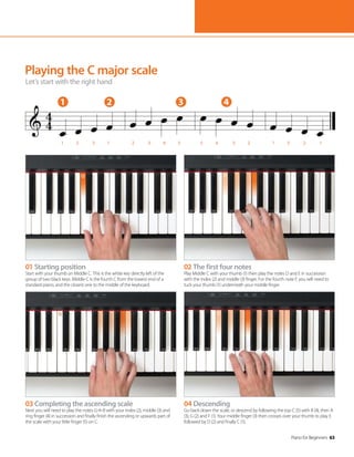 Piano for Beginners 63
Piano for Beginners 63
Playing the C major scale
Let’s start with the right hand
01 Starting position
Start with your thumb on Middle C. This is the white key directly left of the
group of two black keys. Middle C is the fourth C from the lowest end of a
standard piano, and the closest one to the middle of the keyboard.
03 Completing the ascending scale
Next you will need to play the notes G-A-B with your index (2), middle (3) and
ring finger (4) in succession and finally finish the ascending or upwards part of
the scale with your little finger (5) on C.
02 The first four notes
Play Middle C with your thumb (1) then play the notes D and E in succession
with the index (2) and middle (3) finger. For the fourth note F, you will need to
tuck your thumb (1) underneath your middle finger.
04 Descending
Go back down the scale, or descend by following the top C (5) with B (4), then A
(3), G (2) and F (1). Your middle finger (3) then crosses over your thumb to play E
followed by D (2) and finally C (1).
1 2 3 4
1 2 3 1 2 3 4 5 5 4 3 2 1 3 2 1
 