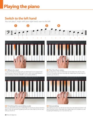 64 Piano for Beginners
Playingthepiano
Switch to the left hand
You can play C major with your right hand, now try the left
01 Where to start
C major for the left hand begins with your little finger (5) and is played lower
down the piano. Place your little finger on the C that is one octave below, or
seven white keys to the left of Middle C (not including Middle C).
03 Finishing the ascending scale
Next you will need to bring your middle finger (3) over the top of your thumb to
play A. Finish the ascension by playing B with your index finger (2) and the top C
with your thumb (1).
02 The first five notes
Play the beginning C with your little finger (5), then follow that with the notes
D-E-F-G in succession with your ring finger (4), middle finger (3), index finger (2)
and then your thumb (1).
04 Descending
After playing your top C, go directly back down the scale playing B (2) then A (3).
Next, bring your thumb underneath your middle finger and complete the scale
by playing the following: G (1), F (2), E (3), D (4), C (5).
1 2 3 4
5 4 3 2 1 3 2 1 1 2 3 1 2 3 4 5
 