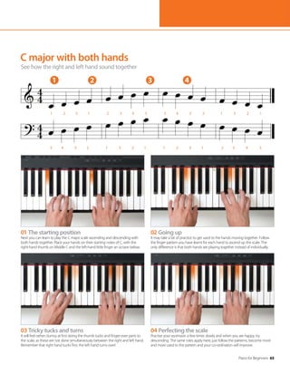 Piano for Beginners 65
1 2 3 4
5 4 3 2 1 3 2 1 1 2 3 1 2 3 4 5
1 2 3 1 2 3 4 5 5 4 3 2 1 3 2 1
03 Tricky tucks and turns
It will feel rather clumsy at first doing the thumb tucks and finger-over parts to
the scale, as these are not done simultaneously between the right and left hand.
Remember that right hand tucks first, the left hand turns over!
04 Perfecting the scale
Practise your ascension a few times slowly and when you are happy, try
descending. The same rules apply here, just follow the patterns, become more
and more used to the pattern and your co-ordination will improve.
01 The starting position
Next you can learn to play the C major scale ascending and descending with
both hands together. Place your hands on their starting notes of C, with the
right-hand thumb on Middle C and the left-hand little finger an octave below.
02 Going up
It may take a bit of practice to get used to the hands moving together. Follow
the finger pattern you have learnt for each hand to ascend up the scale. The
only difference is that both hands are playing together instead of individually.
C major with both hands
See how the right and left hand sound together
 