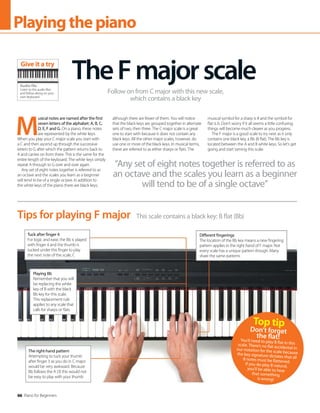 66 Piano for Beginners
Playingthepiano
M
usical notes are named after the first
seven letters of the alphabet: A, B, C,
D, E, F and G. On a piano, these notes
are represented by the white keys.
When you play your C major scale you start with
a C and then ascend up through the successive
letters to G after which the pattern returns back to
A and carries on from there. This is the same for the
entire length of the keyboard. The white keys simply
repeat A through to G over and over again.
Any set of eight notes together is referred to as
an octave and the scales you learn as a beginner
will tend to be of a single octave. In addition to
the white keys of the piano there are black keys,
although there are fewer of them. You will notice
that the black keys are grouped together in alternate
sets of two, then three. The C major scale is a great
one to start with because it does not contain any
black keys. All the other major scales, however, do
use one or more of the black keys. In musical terms,
these are referred to as either sharps or flats. The
musical symbol for a sharp is # and the symbol for
flat is b. Don’t worry if it all seems a little confusing;
things will become much clearer as you progress.
The F major is a good scale to try next as it only
contains one black key, a Bb (B flat). The Bb key is
located between the A and B white keys. So let’s get
going and start taming this scale.
TheFmajorscale
Follow on from C major with this new scale,
which contains a black key
This scale contains a black key: B flat (Bb)
Tips for playing F major
Tuck after finger 4
For logic and ease, the Bb is played
with finger 4 and the thumb is
tucked under this finger to play
the next note of the scale, C
Different fingerings
The location of the Bb key means a new fingering
pattern applies in the right hand of F major. Not
every scale has a unique pattern though. Many
share the same patterns
The right-hand pattern
Attempting to tuck your thumb
after finger 3 as you do in C major
would be very awkward. Because
Bb follows the A (3) this would not
be easy to play with your thumb
Playing Bb
Remember that you will
be replacing the white
key of B with the black
Bb key for this scale.
This replacement rule
applies to any scale that
calls for sharps or flats
Audio file
Listen to the audio files
and follow along on your
own keyboard
Give it a try
“Any set of eight notes together is referred to as
an octave and the scales you learn as a beginner
will tend to be of a single octave”
Top tip
Don’t forget
the flat!
You’ll need to play B flat in this
scale. There’s no flat accidental in
our notation for the scale because
the key signature dictates that all
B notes must be flattened.
If you do play B natural,
you’ll be able to hear
that something
is wrong!
 