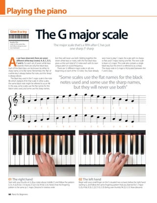 68 Piano for Beginners
Playingthepiano
A
s we have observed, there are seven
different white keys (notes): A, B, C, D, E,
F and G. For each set of seven white keys
however, there are only five black keys.
Each of the black keys can be known by either its
sharp name, or its flat name. Remember, the ‘flat’ of
a white key is always below the note, and the ‘sharp’
is always above.
The black key used in the F major scale is the note
Bb which replaces B for that scale. In other scales,
the same black note might be referred to as an A#.
In this way, some scales use the flat names for the
black notes used, and some use the sharp names,
but they will never use both. Adding together the
seven white keys or notes, with the five black keys
gives us the sum total of 12 notes each with its own
unique pitch or sound frequency.
There are 12 different major scales in all, one
beginning on each of the 12 notes. You have already
seen how to play C major, the scale with no sharps
or flats and F major, having one flat. The next scale
to learn is G major. This scale also contains a single
black key, but this time it is referred to as a sharp.
The sharp note in G major is F#, located between the
F and G keys.
TheGmajorscale
The major scale that’s a fifth after C has just
one sharp: F sharp
“Some scales use the flat names for the black
notes used and some use the sharp names,
but they will never use both”
01 The right hand
Start with your thumb on G (four notes above middle C) and follow the pattern:
G (1), A (2), B (3), C (1) (tuck), D (2), E (3), F# (4), G (5). Notice that the fingering
pattern is the same as C major. Descend in reverse order.
02 The left hand
Begin with your small finger on the G situated two octaves below the right hand
starting G, and follow the same fingering pattern that you learned for C major:
G (5), A (4), B (3), C (2), D (1), E (3) (bring over thumb), F# (2), G (1). Now descend.
1 2 3 1 2 3 4 5 5 4 3 2 1 3 2 1
5 4 3 2 1 3 2 1 1 2 3 1 2 3 4 5
Audio file
Listen to the audio files
and follow along on your
own keyboard
Give it a try
 