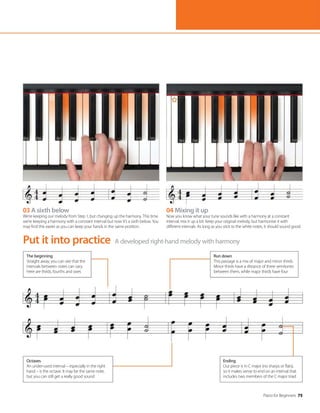 Piano for Beginners 75
A developed right-hand melody with harmony
Put it into practice
04 Mixing it up
Now you know what your tune sounds like with a harmony at a constant
interval, mix it up a bit. Keep your original melody, but harmonise it with
different intervals. As long as you stick to the white notes, it should sound good.
03 A sixth below
We’re keeping our melody from Step 1, but changing up the harmony. This time
we’re keeping a harmony with a constant interval but now it’s a sixth below. You
may find this easier as you can keep your hands in the same position.
The beginning
Straight away, you can see that the
intervals between notes can vary.
Here are thirds, fourths and sixes
Run down
This passage is a mix of major and minor thirds.
Minor thirds have a distance of three semitones
between them, while major thirds have four
Ending
Our piece is in C major (no sharps or flats),
so it makes sense to end on an interval that
includes two members of the C major triad
Octaves
An under-used interval – especially in the right
hand – is the octave. It may be the same note,
but you can still get a really good sound
 