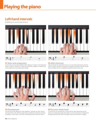 76 Piano for Beginners
Playingthepiano
Left-hand intervals
Building an accompaniment
01 Basic note progression
To start with, put four notes together. We’re playing in F major to vary things, but
there’s no harm in sticking in C major if you don’t feel confident, or indeed if you
want to add more to your right-hand melody.
03 Development
Just because you’re playing two notes together in intervals, you don’t need to
harmonise every note. Take this opportunity to develop your bass line, perhaps
by adding in some notes on their own, while keeping your notes from Step 2.
02 Add a harmony
Like we did with the right-hand tune, you can now add a harmony to your four
notes. As well as varying the intervals, try changing up whether they’re intervals
above or below. You can completely change the sound of your tune.
04 Use your whole hand
Of course, you can just play two or more notes at every opportunity! In fact,
doing so is a great way to get every finger on your hand moving. Try playing the
passage above with the same two fingers every time and it’ll be a struggle.
 
