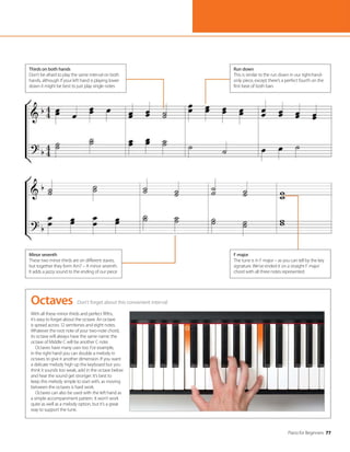 Piano for Beginners 77
Don’t forget about this convenient interval
Octaves
With all these minor thirds and perfect fifths,
it’s easy to forget about the octave. An octave
is spread across 12 semitones and eight notes.
Whatever the root note of your two-note chord,
its octave will always have the same name: the
octave of Middle C will be another C note.
Octaves have many uses too. For example,
in the right hand you can double a melody in
octaves to give it another dimension. If you want
a delicate melody high up the keyboard but you
think it sounds too weak, add in the octave below
and hear the sound get stronger. It’s best to
keep this melody simple to start with, as moving
between the octaves is hard work.
Octaves can also be used with the left hand as
a simple accompaniment pattern. It won’t work
quite as well as a melody option, but it’s a great
way to support the tune.
Thirds on both hands
Don’t be afraid to play the same interval on both
hands, although if your left hand is playing lower
down it might be best to just play single notes
F major
The tune is in F major – as you can tell by the key
signature. We’ve ended it on a straight F major
chord with all three notes represented
Run down
This is similar to the run down in our right-hand-
only piece, except there’s a perfect fourth on the
first beat of both bars
Minor seventh
These two minor thirds are on different staves,
but together they form Am7 – A minor seventh.
It adds a jazzy sound to the ending of our piece
 