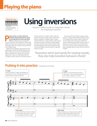 80 Piano for Beginners
Playingthepiano
P
laying chords, no matter what kind,
would be pretty boring if all you could
do was play them the same way all the
time. No matter how you changed the
way you used them rhythmically, the notes would
always sound the same. Luckily, you can use handy
inversions to play the chords you think sound best
but in different ways.
Rather than just playing C (the root), the E (the
third) above it, and the G (the fifth) above that to
play C major, you can start on E, then play the G
above it, and then the C above the G (so you’re
playing the C that’s an octave higher than the
one play in the first chord). This is what’s known as
the first inversion of C major. It’s still C major as it
contains the three notes that make up the chord,
they’re just played in a different order. To play a
second inversion on C major, the bass note must be
G, the second note C (the same one that’s played
in the first inversion), and the third note the E after
that. Although the chords are technically the same
in name, the different sound you get can help add
interest to a piece.
Inversions aren’t just handy for varying sounds,
though – they also help transition between chords.
Let’s imagine that you want to play C major then
A minor. Rather than moving your whole hand
down the keyboard to play both chords in the root
position, you just need to move your little finger
from the G to the A. Thanks to inversions, you can
play completely different chords with the minimum
of effort.
Usinginversions
Achieve a different take on many basic chords
by employing inversions
Inversions in music
Putting it into practice
Root chord
Even with all these inversions, there’s
still no reason not to put in a chord
in root position, like this C major
F major
Middle C is the bass note here, but it’s
not C major – this is the second inversion
of F major, as it features C, A, and F
“Inversions aren’t just handy for varying sounds,
they also help transition between chords”
Audio file
Listen to the audio files
and follow along on your
own keyboard
Give it a try
C major
We start off with C major, but perhaps not
as you know it. As E is the bass note, this is
what’s known as the first inversion
Both hands
Not an inversion as such, but you can spread
chords over both hands. We’ve used G as a
bass note, with D and B on the right hand
 