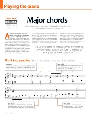 82 Piano for Beginners
Playingthepiano
A
major chord comprises three notes
played simultaneously: a root, a major
third and a perfect fifth. The terms
‘major third’ and ‘perfect fifth’ arise as in
the major scale of the root note these intervals are
the third and fifth tones respectively. Some major
chords are more commonly used than others, and
as your repertoire increases you may notice how
particular sequences of major chords form the basis
of many popular and classical compositions. The
root is the note that the chord is named after; C for
C major, for example. To identify the major third
count four semitones up from the root (four black
or white keys); in C major (simply noted in music as
C), the major third is E. To complete the triad count
a further three semitones up from the major third;
in C, the perfect fifth is G. Once you have mastered
this formation you can use it to calculate any major
chord. With practice you will find you can hear the
‘happy’ ambience that this structure creates in order
to identify it. If a chord does not begin on its root
note it is known as an inversion: the first inversion
begins on the major third (in C major, this would
produce the structure E-G-C); the second inversion
begins on the perfect fifth (in C major, this would
produce the structure G-C-E). Generally when
playing major chords the common fingering is 5-3-1
in the left hand and 1-3-5 in the right.
Majorchords
Major chords are an essential tool for budding pianists, as an
accompaniment or as part of a melody
Now you have perfected these major chords, use them!
Put it into practice
Bars 1 and 2
To switch between D major and A major in its first inversion,
simply move your left third and fifth fingers together by two
semitones each while keeping your thumb on the A
Bars 3 and 4
Here G major is in its second inversion and D is in
its first. A major is not completed as leaving out
the E creates a rising bass of B-C#-D
Bars 7 and 8
To move from A major in the second
inversion to D major in the first inversion
use your third finger on A as a pivot
Bars 5 and 6
The chords are now in the right hand. To move to
G major keep your thumb on the D and move your
third and fifth fingers up together by two semitones
“As your repertoire increases you may notice
how particular sequences form the basis of
many popular compositions”
Audio file
Listen to the audio files
and follow along on your
own keyboard
Give it a try
D A D G A D
D G A D
 