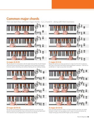 Piano for Beginners 83
Common major chords
Here we learn four common major chords – G, C, D and A – along with their inversions
G major (G-B-D)
Play the chord in its root position with the right hand and then the left. Repeat
with the first and second inversions, keeping the same fingering throughout.
Inversions add an interesting twist without clashing with an overlying melody.
D major (D-F#-A)
By now you are probably getting the hang of inversions, so see if you can
practise moving not only from root to first and first to second, but back down
from second to root. Try skipping from second to root directly.
C major (C-E-G)
Repeat the exercise you have just learnt in G major, but this time try playing a
few notes in the other hand whilst switching between inversions – there are no
accidentals in C major so any white note will fit.
A major (A-C#-E)
Once you have practised A major in its three inversions, see if you can switch
between A major in its root position and D major in its second inversion by
simply moving your third and fifth fingers up two semitones.
 
