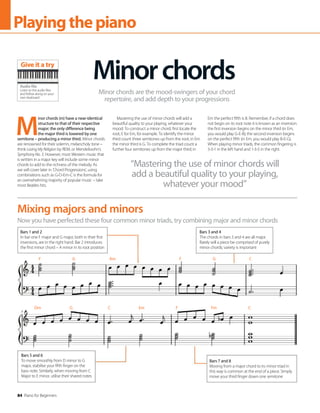 84 Piano for Beginners
Playingthepiano
M
inor chords (m) have a near-identical
structure to that of their respective
major; the only difference being
the major third is lowered by one
semitone – producing a minor third. Minor chords
are renowned for their solemn, melancholy tone –
think Losing My Religion by REM, or Mendelssohn’s
Symphony No. 3. However, most Western music that
is written in a major key will include some minor
chords to add to the richness of the melody. As
we will cover later in ‘Chord Progressions’, using
combinations such as G-D-Em-C is the formula for
an overwhelming majority of popular music – take
most Beatles hits.
Mastering the use of minor chords will add a
beautiful quality to your playing, whatever your
mood. To construct a minor chord, first locate the
root; E for Em, for example. To identify the minor
third count three semitones up from the root; in Em
the minor third is G. To complete the triad count a
further four semitones up from the major third; in
Em the perfect fifth is B. Remember, if a chord does
not begin on its root note it is known as an inversion:
the first inversion begins on the minor third (in Em,
you would play G-E-B); the second inversion begins
on the perfect fifth (in Em, you would play B-E-G).
When playing minor triads, the common fingering is
5-3-1 in the left hand and 1-3-5 in the right.
Minorchords
Minor chords are the mood-swingers of your chord
repertoire, and add depth to your progressions
Now you have perfected these four common minor triads, try combining major and minor chords
Mixing majors and minors
Bars 1 and 2
In bar one F major and G major, both in their first
inversions, are in the right hand. Bar 2 introduces
the first minor chord – A minor in its root position
Bars 3 and 4
The chords in bars 3 and 4 are all major.
Rarely will a piece be comprised of purely
minor chords; variety is important
Bars 7 and 8
Moving from a major chord to its minor triad in
this way is common at the end of a piece. Simply
move your third finger down one semitone
Bars 5 and 6
To move smoothly from D minor to G
major, stabilise your fifth finger on the
bass note. Similarly, when moving from C
Major to E minor, utilise their shared notes
“Mastering the use of minor chords will
add a beautiful quality to your playing,
whatever your mood”
Audio file
Listen to the audio files
and follow along on your
own keyboard
Give it a try
F G Am F G C
Dm G C Em F Fm C
 