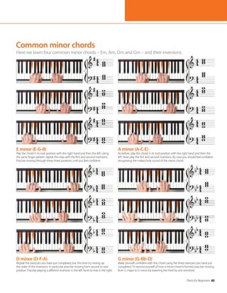 Piano for Beginners 85
Common minor chords
Here we learn four common minor chords – Em, Am, Dm and Gm – and their inversions
E minor (E-G-B)
Play the chord in its root position with the right hand and then the left. Using
the same finger pattern, repeat this step with the first and second inversions.
Practise moving through these three positions until you feel confident.
D minor (D-F-A)
Repeat the exercises you have just completed, but this time try mixing up
the order of the inversions. In particular, practise moving from second to root
position. Practise playing a different inversion in the left hand to that in the right.
A minor (A-C-E)
As before, play the chord in its root position with the right hand and then the
left. Now play the first and second inversions. By now you should feel confident
recognising the melancholy sound of the minor chord.
G minor (G-Bb-D)
Make yourself confident with this chord using the three exercises you have just
completed. To remind yourself of how a minor chord is formed, practise moving
from G major to G minor by lowering the third by one semitone.
 