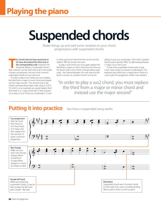 86 Piano for Beginners
Playingthepiano
T
he chords that we have examined so
far have all involved the third note in
the corresponding scale. However, the
thing that defines a suspended chord is
that it doesn’t use the third note at all. In the world
of piano compositions, the two most common
suspended chords are sus2 and sus4.
In order to play a sus2 chord, you must replace
the third from a major or minor chord and instead
use the major second – the second note in the
chord’s corresponding major scale. Using C (C-D-E-
F-G-A-B-C) as an example, you would replace the E
(the third) in a C major chord with D (the second).
So, to play a Csus2 chord, you would play C, D and
G at the same time. Note that the root (C) and the
‘perfect’ fifth (G) remain the same.
To play a sus4 chord, you must again replace the
third from a major or minor chord, but this time use
the fourth note in the chord’s corresponding major
scale – this interval between the root note and the
fourth is known as a ‘perfect fourth’. So if you’re
playing Csus4, you would play C (the root), F (perfect
fourth), and G (perfect fifth). Try alternating between
C major, Csus2 and Csus4.
To hear how suspended chords work in pop
music, have a listen to Erasure’s A Little Respect. The
keyboard part shifts from a major/minor chord to a
sus4 to give the progression a little more variation.
Suspendedchords
Shake things up and add some variation to your chord
progressions with suspended chords
See how a suspended song works
Putting it into practice
“In order to play a sus2 chord, you must replace
the third from a major or minor chord and
instead use the major second”
Resolution
Suspended chords aren’t the best chords
to finish with if you want a resolved ending.
We’ve used A minor to end our piece
Simple left hand
While you’re learning
suspended chords, it may be
best to keep the left hand
parts simple – like here
Sus progression
Here we move
from Asus2 to
A to Asus4 back
to A major, and
then repeat it for
the next bar. It’s
quite a common
progression
Key change
Make sure you
don’t miss this key
change. We’ve
moved from
A major (three
sharps) to A minor
(no sharps or flats)
 