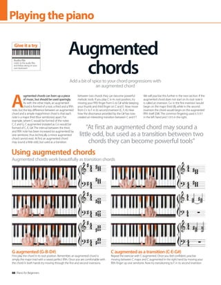 88 Piano for Beginners
Playingthepiano
Using augmented chords
Augmented chords work beautifully as transition chords
A
ugmented chords can liven up a piece
of music, but should be used sparingly.
As with the other triads, an augmented
chord is formed of a root, a third and a fifth
note, but the key difference between an augmented
chord and a simple major/minor chord is that each
note is a major third (four semitones) apart. For
example, where C would be formed of the notes
C, E and G, C augmented (notated as C+) would be
formed of C, E, G#. The interval between the third
and fifth note has been increased (or augmented) by
one semitone, thus technically a minor augmented
chord cannot exist. At first an augmented chord
may sound a little odd, but used as a transition
between two chords they can become powerful
melodic tools. If you play C in its root position, try
moving your fifth finger from G to G# while keeping
your thumb and third finger on C and E. Now move
from C+ to F in its second inversion (C, F, A). Hear
how the dissonance provided by the G# has now
created an interesting transition between C and F?
We will practise this further in the next section. If the
augmented chord does not start on its root note it
is called an inversion. G+ in the first inversion would
begin on the major third (B), while in the second
inversion the chord would begin on the augmented
fifth itself (D#). The common fingering used is 5-3-1
in the left hand and 1-3-5 in the right.
Augmented
chords
Add a bit of spice to your chord progressions with
an augmented chord
“At first an augmented chord may sound a
little odd, but used as a transition between two
chords they can become powerful tools”
G augmented (G-B-D#)
First play the chord in its root position. Remember, an augmented chord is
simply the major triad with a raised perfect fifth. Once you are comfortable with
the chord in both hands try moving through the first and second inversions.
C augmented as a transition (C-E-G#)
Repeat the exercise with C augmented. Once you feel confident, practise
moving between C major and C augmented in the right hand by moving your
fifth finger up one semitone. Now try transitioning to F in its second inversion.
Audio file
Listen to the audio files
and follow along on your
own keyboard
Give it a try
 