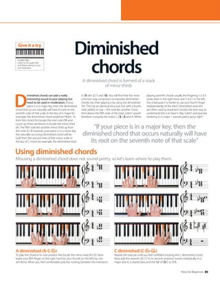 Piano for Beginners 89
A diminished (A-C-E )
To play the chord in its root position first locate the minor triad (A-C-E). Now
lower your fifth finger on the right hand (or your thumb on the left) by one
semitone. When you feel comfortable, practise moving between the inversions.
Using diminished chords
Misusing a diminished chord does not sound pretty, so let’s learn where to play them
D
iminished chords can add a really
interesting sound to your playing but
need to be used in moderation. If your
piece is in a major key, then the diminished
chord that occurs naturally will have its root on the
seventh note of that scale. In the key of G major for
example, the diminished chord would be F#dim. To
form this chord, first locate the root note (F#) and
count up three semitones to locate the minor third
(A). The fifth note lies another minor third up from
this note (C). If, however, your piece is in a minor key,
the naturally-occurring diminished chord will be
built from the second note of that minor scale; in
the key of C minor for example, the diminished triad
is D dim (D, F and A ). You will find that the most
common way composers incorporate diminished
chords into their playing is by using the diminished
7th. This has an identical structure but with a fourth
note added on top – this note lies another minor
third above the fifth note of the triad. Cdim7 would
therefore comprise the notes C, E , G and A. When
playing seventh chords usually the fingering 1-2-3-5
works best in the right hand and 5-3-2-1 in the left;
this is because it is harder to use your fourth finger
independently of the third. Diminished sevenths
are often used as resolution chords; the best way to
understand this is to hear it: Play Cdim7 and practise
resolving to G major – sounds pretty jazzy, right?
Diminished
chords
A diminished chord is formed of a stack
of minor thirds
“If your piece is in a major key, then the
diminished chord that occurs naturally will have
its root on the seventh note of that scale”
C diminished (C-E -G )
Repeat the exercise until you feel confident locating the C diminished chord.
Now add the seventh (A). C7 in its second inversion moves melodically to G
major due to a shared bass and the fall of E /C to D/B.
Audio file
Listen to the audio files
and follow along on your
own keyboard
Give it a try
 
