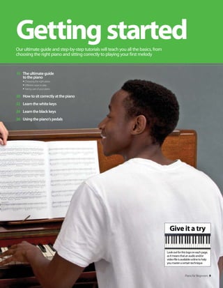 Give it a try
Lookoutforthislogooneachpage,
asitmeansthatanaudioand/or
videofileisavailableonlinetohelp
youmasteracertaintechnique.
Piano for Beginners 9
10 Theultimateguide
tothepiano
tChoosing the right piano
tDifferent ways to play
tTaking care of your piano
20 Howtositcorrectlyatthepiano
22 Learnthewhitekeys
24 Learntheblackkeys
26 Usingthepiano’spedals
Gettingstarted
Our ultimate guide and step-by-step tutorials will teach you all the basics, from
choosing the right piano and sitting correctly to playing your first melody
 