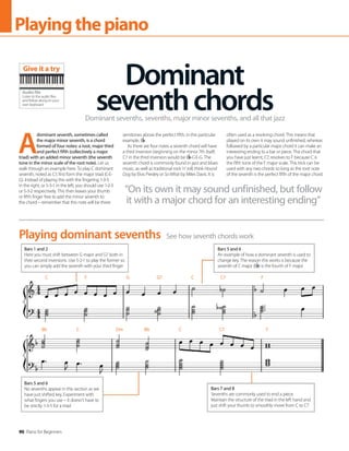 90 Piano for Beginners
Playingthepiano
A
dominant seventh, sometimes called
the major minor seventh, is a chord
formed of four notes: a root, major third
and perfect fifth (collectively a major
triad) with an added minor seventh (the seventh
tone in the minor scale of the root note). Let us
walk through an example here. To play C dominant
seventh, noted as C7, first form the major triad (C-E-
G). Instead of playing this with the fingering 1-3-5
in the right, or 5-3-1 in the left, you should use 1-2-3
or 5-3-2 respectively. This then leaves your thumb
or fifth finger free to add the minor seventh to
the chord – remember that this note will be three
semitones above the perfect fifth, in this particular
example, B .
As there are four notes a seventh chord will have
a third inversion beginning on the minor 7th itself;
C7 in the third inversion would be B -C-E-G. The
seventh chord is commonly found in jazz and blues
music, as well as traditional rock ‘n’ roll; think Hound
Dog by Elvis Presley or So What by Miles Davis. It is
often used as a resolving chord. This means that
played on its own it may sound unfinished, whereas
followed by a particular major chord it can make an
interesting ending to a bar or piece. The chord that
you have just learnt, C7, resolves to F because C is
the fifth tone of the F major scale. This trick can be
used with any two chords so long as the root note
of the seventh is the perfect fifth of the major chord.
Dominant
seventhchords
Dominant sevenths, sevenths, major minor sevenths, and all that jazz
See how seventh chords work
Playing dominant sevenths
Bars 1 and 2
Here you must shift between G major and G7 both in
their second inversions. Use 5-2-1 to play the former so
you can simply add the seventh with your third finger
Bars 5 and 6
An example of how a dominant seventh is used to
change key. The reason this works is because the
seventh of C major (B ) is the fourth of F major
Bars 7 and 8
Sevenths are commonly used to end a piece.
Maintain the structure of the triad in the left hand and
just shift your thumb to smoothly move from C to C7
Bars 5 and 6
No sevenths appear in this section as we
have just shifted key. Experiment with
what fingers you use – it doesn’t have to
be strictly 1-3-5 for a triad
“On its own it may sound unfinished, but follow
it with a major chord for an interesting ending”
Audio file
Listen to the audio files
and follow along on your
own keyboard
Give it a try
C F G G7 C C7 F
Bb C Dm Bb C C7 F
 