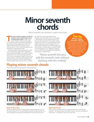 Piano for Beginners 93
Playing minor seventh chords
Put what you have learnt into practice
T
he minor seventh, notated as m7, lifts the
mood of a minor triad and stops it from
sounding quite so glum. Unlike a major
seventh chord, a minor seventh enables
you to add the seventh note without clashing with
the overlying melody, allowing you to be more
experimental. However, do be cautious not to
confuse it with a 7 or M7 chord as this produces the
wrong kind of experimental sound!
The minor seventh chord is formed of four notes:
a root, minor third and perfect fifth (collectively a
minor triad) with the addition of a seventh note (the
seventh tone in the minor scale of the root note).
This is why it may sometimes called the minor minor
seventh. Here is a worked through example: to play
Dm7 first find the minor triad (D-F-A). Remember
to leave your fifth finger or thumb free to complete
the chord. The minor seventh will be three
semitones above the perfect fifth, in this example,
C. Alternatively count two semitones down from
the root note to locate the minor seventh. Unlike a
simple minor triad a minor seventh will have a third
inversion beginning on the 7th itself; Dm7 in the
third inversion would be C-D-F-A. When playing the
third inversion in the left hand you may find it easier
to use the fingering 5-4-2-1. Similarly the fingering
1-2-4-5 is often more comfortable when playing the
first inversion in the right hand.
Minorseventh
chords
Minor sevenths can transform a plain minor triad
“Minor seventh lets you
add the seventh note without
clashing with the melody”
Fm7 (F-A -C-E )
Practise locating the chord in its root position using the fingering 1-2-3-5 in
the right hand and 5-3-2-1 in the left. Move to the first inversion and then the
second, repeating until you feel comfortable with the sound and structure.
Dm7 (D-F-A-C)
Here you have only been given the notation for the root, second and third
inversions – the third starting on the seventh itself. It’s up to you to identify the
first inversion – remember to start on the minor third.
Top tip
Minor major
seventh chords
There is one type of chord we haven’t
covered here: the minor major seventh
(mM7). To play an mM7 chord, you
must flatten the third (like a minor
triad) but not the seventh. So, for
CmM7, you play C-Eb-G-B. The latter
three notes are actually an
Eb augmented triad, which
gives the mM7 a
mysterious feel.
 