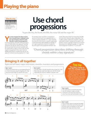 94 Piano for Beginners
Playingthepiano
Right and left hand, majors and minors, sevenths, inversions and progressions
Bringing it all together
Bars 1 and 2
Always look ahead when you are playing! Play the
G chord in bar one using the fingering 3-2-1, that
way your fourth finger can add the F# in bar 2
Bars 3 and 4
Your fifth finger in the left should be free to play the E note.
Meanwhile your right hand takes over with the chords:
supposedly the only four needed in popular music
Bars 7 and 8
Here’s another chance to practise the plagal
cadence. As the third note of the triad is also
the bass it puts an emphasis on the switch
between the major and minor chord
Bars 5 and 6
The chords return to the left hand. Note
how the inversions create a smooth
movement in the bass that would not
occur if we only used root position chords
Y
ou may recognise the above as lyrics
from Leonard Cohen’s Hallelujah; what
you may not know is that the words
describe a useful chord progression.
A chord progression describes shifting through a
series of chords within a key signature. Particular
sequences may also be used to move to a new
key. As you know there are seven possible roots
for chords within a major or minor scale, and with
regards to progressions these seven notes are
labelled with Roman numerals; that way you can
apply the method to any key signature. In C major,
for example, chord I would be C, II would be D
and so on. If the chord is not capitalised then it is
a minor chord; for example vi in C major would be
the chord Am. If the chord is a seventh, augmented
or diminished they will be labelled accordingly; V7
in C major would be the chord G7. A cadence is
the name given to the progression between two
chords. Most pieces finish by moving from the fifth
(V) to the tonic chord (I) to give a finale effect. This
is called a perfect cadence. An imperfect cadence is
used where a break is needed, but the piece is not
finished. Common examples include I-V, ii-V and IV-V.
Returning to the Hallelujah example, in C major the
chord progression would be: C, F, G, Am and F.
“Chord progression describes shifting through
chords within a key signature”
Usechord
progessions
“It goes like this, the fourth, the fifth, the minor fall and the major lift”
Top tip
You don’t have to
use the whole chord
Sometimes using all the notes
of a chord may sound too heavy,
particularly if the accompanying
melody is quite busy – you don’t
want to do make your piece sound
‘muddy’and confused. Experiment
with your chords and try using
purely the first and fifth notes
of a triad, or maybe just the
first and third.
Audio file
Listen to the audio files
and follow along on your
own keyboard
Give it a try
G Gmaj7 Em C G D
G Am D G C Cm G
 