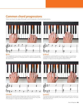 Piano for Beginners 95
Common chord progressions
Here we learn to play through some popular chord progressions
IV-V-I
This is probably the most common use of the perfect cadence. In this example
we are shifting between F-G-C. If the piece were in G major we would be using
the chords C-D-G.
I-V-vi-IV
Have you ever heard the phrase ‘all pop songs contain the same four chords’?
Well these are the chords: the root, fifth, fourth and minor second, in any order.
In this example in C major the chords are therefore C-G-Dm-F.
V-IV-iv-I
This progression sounds beautiful as an ending to a piece. In musical theory
moving from the fourth to the root chord is called a plagal cadence. In this
example, in G major, we move through the chords D-C-Cm-G.
ii-vi-V7-I
This example shows how a progression can be used to switch from a minor to a
major key, and also how a seventh can be used to resolve a cadence. The chords
here are Dm-Am-G7-C.
 