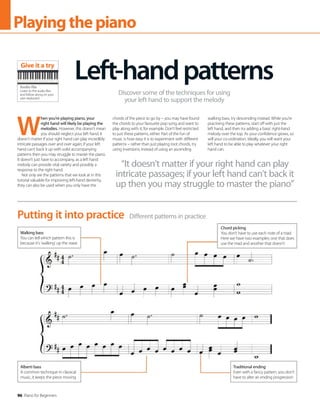 96 Piano for Beginners
Playingthepiano
Different patterns in practice
Putting it into practice
Alberti bass
A common technique in classical
music, it keeps the piece moving
Walking bass
You can tell which pattern this is
because it’s ‘walking’ up the stave
Traditional ending
Even with a fancy pattern, you don’t
have to alter an ending progression
Chord picking
You don’t have to use each note of a triad.
Here we have two examples: one that does
use the triad and another that doesn’t
W
hen you’re playing piano, your
right hand will likely be playing the
melodies. However, this doesn’t mean
you should neglect your left hand. It
doesn’t matter if your right hand can play incredibly
intricate passages over and over again; if your left
hand can’t back it up with solid accompanying
patterns then you may struggle to master the piano.
It doesn’t just have to accompany, as a left hand
melody can provide vital variety and possibly a
response to the right hand.
Not only are the patterns that we look at in this
tutorial valuable for improving left-hand dexterity,
they can also be used when you only have the
chords of the piece to go by – you may have found
the chords to your favourite pop song and want to
play along with it, for example. Don’t feel restricted
to just these patterns, either. Part of the fun of
music is how easy it is to experiment with different
patterns – rather than just playing root chords, try
using inversions; instead of using an ascending
walking bass, try descending instead. While you’re
practising these patterns, start off with just the
left hand, and then try adding a basic right-hand
melody over the top. As your confidence grows, so
will your co-ordination. Ideally, you will want your
left hand to be able to play whatever your right
hand can.
“It doesn’t matter if your right hand can play
intricate passages; if your left hand can’t back it
up then you may struggle to master the piano”
Left-handpatterns
Discover some of the techniques for using
your left hand to support the melody
Audio file
Listen to the audio files
and follow along on your
own keyboard
Give it a try
 