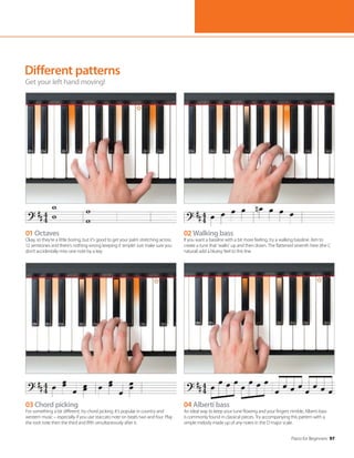 Piano for Beginners 97
Different patterns
Get your left hand moving!
01 Octaves
Okay, so they’re a little boring, but it’s good to get your palm stretching across
12 semitones and there’s nothing wrong keeping it simple! Just make sure you
don’t accidentally miss one note by a key.
03 Chord picking
For something a bit different, try chord picking. It’s popular in country and
western music – especially if you use staccato note on beats two and four. Play
the root note then the third and fifth simultaneously after it.
02 Walking bass
If you want a bassline with a bit more feeling, try a walking bassline. Aim to
create a tune that ‘walks’ up and then down. The flattened seventh here (the C
natural) add a bluesy feel to this line.
04 Alberti bass
An ideal way to keep your tune flowing and your fingers nimble, Alberti bass
is commonly found in classical pieces. Try accompanying this pattern with a
simple melody made up of any notes in the D major scale.
 