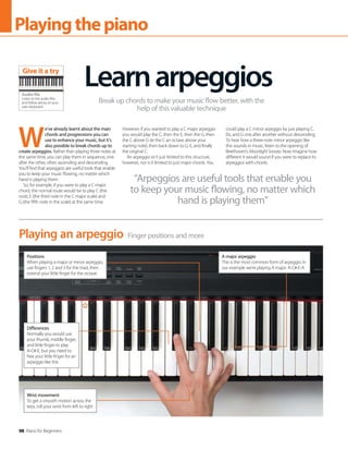 98 Piano for Beginners
Playingthepiano
W
e’ve already learnt about the main
chords and progressions you can
use to enhance your music, but it’s
also possible to break chords up to
create arpeggios. Rather than playing three notes at
the same time, you can play them in sequence, one
after the other, often ascending and descending.
You’ll find that arpeggios are useful tools that enable
you to keep your music flowing, no matter which
hand is playing them.
So, for example, if you were to play a C major
chord, the normal route would be to play C (the
root), E (the third note in the C major scale) and
G (the fifth note in the scale) at the same time.
However, if you wanted to play a C major arpeggio
you would play the C, then the E, then the G, then
the C above G (ie the C an octave above your
starting note), then back down to G, E, and finally
the original C.
An arpeggio isn’t just limited to this structure,
however, nor is it limited to just major chords. You
could play a C minor arpeggio by just playing C,
Eb, and G one after another without descending.
To hear how a three-note minor arpeggio like
this sounds in music, listen to the opening of
Beethoven’s Moonlight Sonata. Now imagine how
different it would sound if you were to replace its
arpeggios with chords.
Learnarpeggios
Break up chords to make your music flow better, with the
help of this valuable technique
Finger positions and more
Playing an arpeggio
Positions
When playing a major or minor arpeggio,
use fingers 1, 2 and 3 for the triad, then
extend your little finger for the octave
A major arpeggio
This is the most common form of arpeggio. In
our example we’re playing A major: A-C#-E-A
Wrist movement
To get a smooth motion across the
keys, roll your wrist from left to right
Differences
Normally you would use
your thumb, middle finger,
and little finger to play
A-C#-E, but you need to
free your little finger for an
arpeggio like this
“Arpeggios are useful tools that enable you
to keep your music flowing, no matter which
hand is playing them”
Audio file
Listen to the audio files
and follow along on your
own keyboard
Give it a try
 