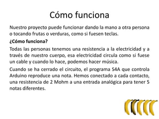 Cómo funciona
Nuestro proyecto puede funcionar dando la mano a otra persona
o tocando frutas o verduras, como si fuesen teclas.
¿Cómo funciona?
Todas las personas tenemos una resistencia a la electricidad y a
través de nuestro cuerpo, esa electricidad circula como si fuese
un cable y cuando lo hace, podemos hacer música.
Cuando se ha cerrado el circuito, el programa S4A que controla
Arduino reproduce una nota. Hemos conectado a cada contacto,
una resistencia de 2 Mohm a una entrada analógica para tener 5
notas diferentes.
 