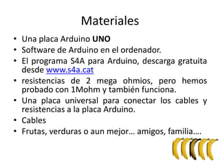 Materiales
• Una placa Arduino UNO
• Software de Arduino en el ordenador.
• El programa S4A para Arduino, descarga gratuita
desde www.s4a.cat
• resistencias de 2 mega ohmios, pero hemos
probado con 1Mohm y también funciona.
• Una placa universal para conectar los cables y
resistencias a la placa Arduino.
• Cables
• Frutas, verduras o aun mejor… amigos, familia….
 