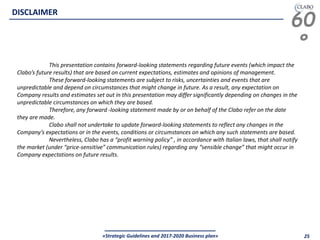 60
°
«Strategic Guidelines and 2017-2020 Business plan» 25
DISCLAIMER
This presentation contains forward-looking statements regarding future events (which impact the
Clabo’s future results) that are based on current expectations, estimates and opinions of management.
These forward-looking statements are subject to risks, uncertainties and events that are
unpredictable and depend on circumstances that might change in future. As a result, any expectation on
Company results and estimates set out in this presentation may differ significantly depending on changes in the
unpredictable circumstances on which they are based.
Therefore, any forward -looking statement made by or on behalf of the Clabo refer on the date
they are made.
Clabo shall not undertake to update forward-looking statements to reflect any changes in the
Company’s expectations or in the events, conditions or circumstances on which any such statements are based.
Nevertheless, Clabo has a “profit warning policy” , in accordance with Italian laws, that shall notify
the market (under “price-sensitive” communication rules) regarding any “sensible change” that might occur in
Company expectations on future results.
 