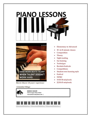 PIANO LESSONS
Marcie Shaver 20 years’ experience
Columbia Village
 Elementary to Advanced
 30 & 45 minute classes
 Composition
 Theory
 Sight reading
 Ear training
 Technique
 Recitals-Festivals
 Competitions
 Student own learning style
 Festival
 NFMC
 19.50 30 min/week
 22.50 45 min/week
MARCIE SHAVER
5601 S Caper Place Boise
marcieshaver@yahoo.com |
 