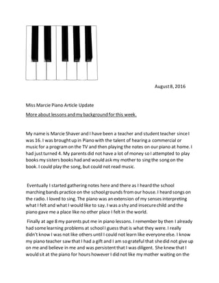 August8, 2016
Miss Marcie Piano Article Update
More about lessons and my background for this week.
My name is Marcie Shaver and I have been a teacher and studentteacher sinceI
was 16. I was broughtup in Piano with the talent of hearing a commercial or
music for a programon the TV and then playing the notes on our piano at home. I
had justturned 4. My parents did not have a lot of money so I attempted to play
books my sisters books had and would ask my mother to sing the song on the
book. I could play the song, but could not read music.
Eventually I started gathering notes here and there as I heard the school
marching bands practice on the schoolgrounds fromour house. I heard songs on
the radio. I loved to sing. The piano was an extension of my senses interpreting
what I felt and what I would like to say. I was a shy and insecurechild and the
piano gave me a place like no other place I felt in the world.
Finally at age 8 my parents put me in piano lessons. I remember by then I already
had somelearning problems at schoolI guess that is what they were. I really
didn't know I was not like others until I could not learn like everyoneelse. I know
my piano teacher saw that I had a gift and I am so grateful that shedid not give up
on me and believe in me and was persistentthat I was diligent. She knew that I
would sit at the piano for hours however I did not like my mother waiting on the
 