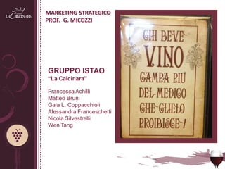 MARKETING STRATEGICO
PROF. G. MICOZZI




GRUPPO ISTAO
“La Calcinara”

Francesca Achilli
Matteo Bruni
Gaia L. Coppacchioli
Alessandra Franceschetti
Nicola Silvestrelli
Wen Tang
 