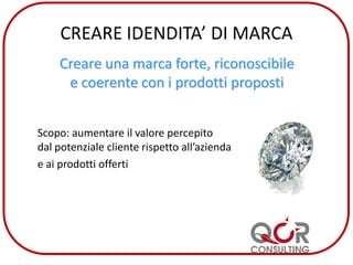 CREARE IDENDITA’ DI MARCA
Creare una marca forte, riconoscibile
e coerente con i prodotti proposti
Scopo: aumentare il valore percepito
dal potenziale cliente rispetto all’azienda
e ai prodotti offerti
 